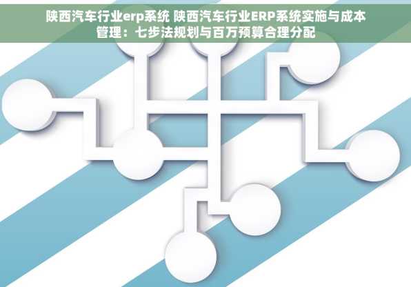 陕西汽车行业erp系统 陕西汽车行业ERP系统实施与成本管理：七步法规划与百万预算合理分配