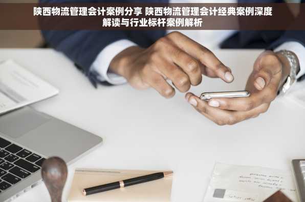 陕西物流管理会计案例分享 陕西物流管理会计经典案例深度解读与行业标杆案例解析