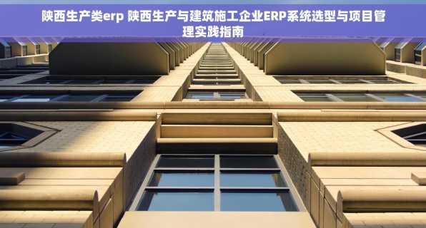 陕西生产类erp 陕西生产与建筑施工企业ERP系统选型与项目管理实践指南