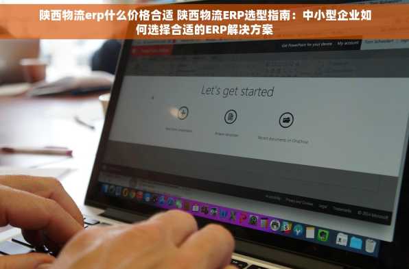 陕西物流erp什么价格合适 陕西物流ERP选型指南：中小型企业如何选择合适的ERP解决方案