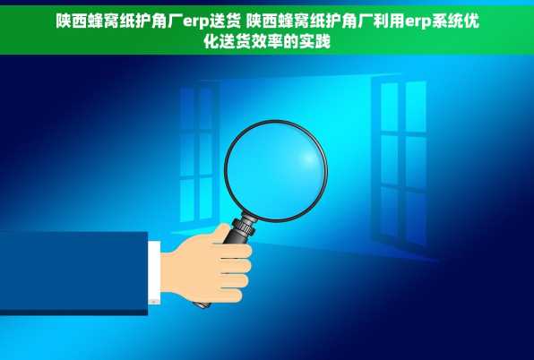陕西蜂窝纸护角厂erp送货 陕西蜂窝纸护角厂利用erp系统优化送货效率的实践