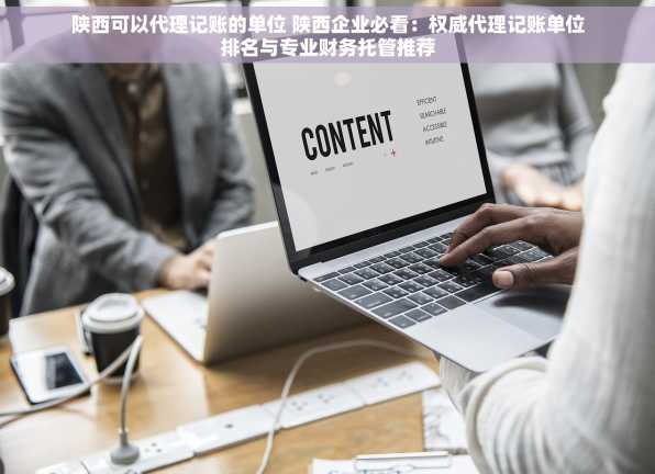 陕西可以代理记账的单位 陕西企业必看：权威代理记账单位排名与专业财务托管推荐