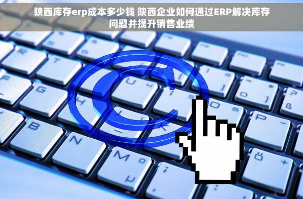 陕西库存erp成本多少钱 陕西企业如何通过ERP解决库存问题并提升销售业绩