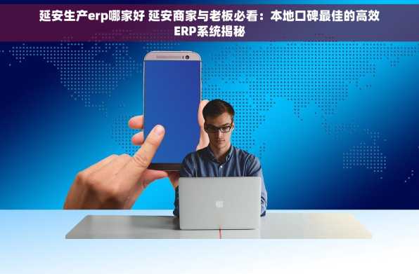 延安生产erp哪家好 延安商家与老板必看：本地口碑最佳的高效ERP系统揭秘