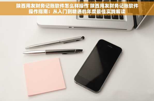 陕西用友财务记账软件怎么样操作 陕西用友财务记账软件操作指南：从入门到精通的年度最佳实践解读