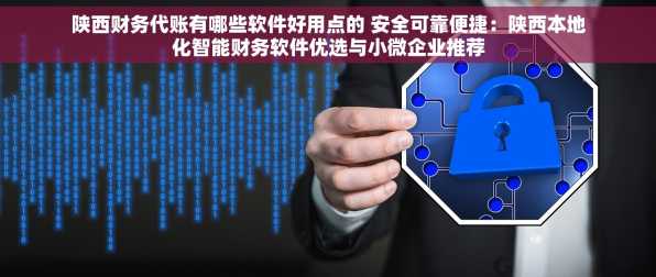 陕西财务代账有哪些软件好用点的 安全可靠便捷：陕西本地化智能财务软件优选与小微企业推荐