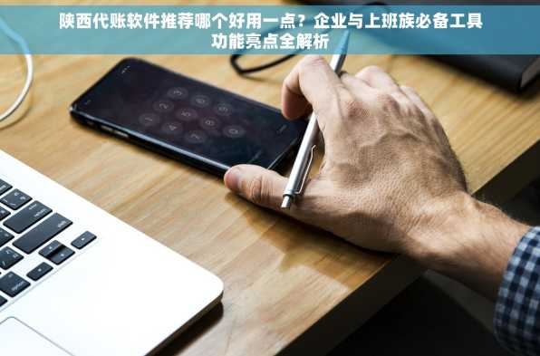 陕西代账软件推荐哪个好用一点？企业与上班族必备工具功能亮点全解析