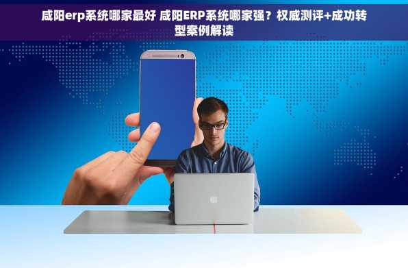 咸阳erp系统哪家最好 咸阳ERP系统哪家强？权威测评+成功转型案例解读