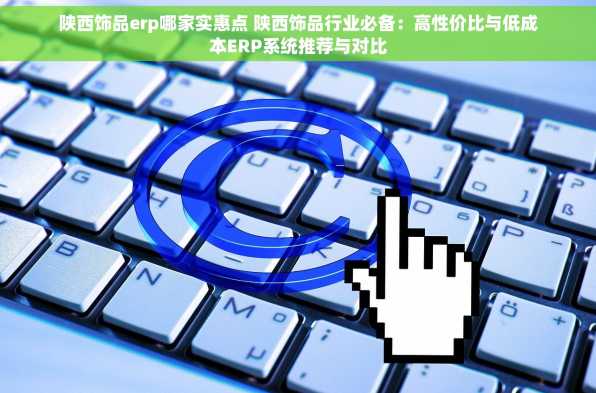 陕西饰品erp哪家实惠点 陕西饰品行业必备：高性价比与低成本ERP系统推荐与对比
