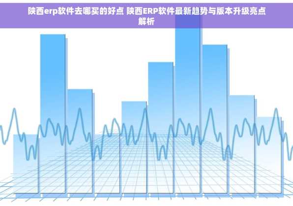 陕西erp软件去哪买的好点 陕西ERP软件最新趋势与版本升级亮点解析