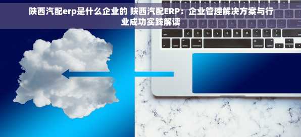 陕西汽配erp是什么企业的 陕西汽配ERP：企业管理解决方案与行业成功实践解读
