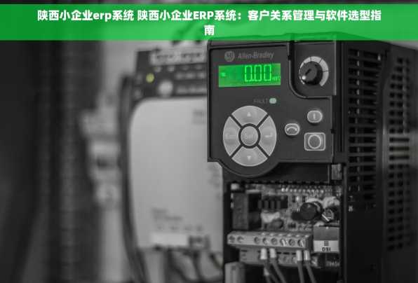 陕西小企业erp系统 陕西小企业ERP系统：客户关系管理与软件选型指南