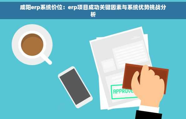 咸阳erp系统价位：erp项目成功关键因素与系统优势挑战分析