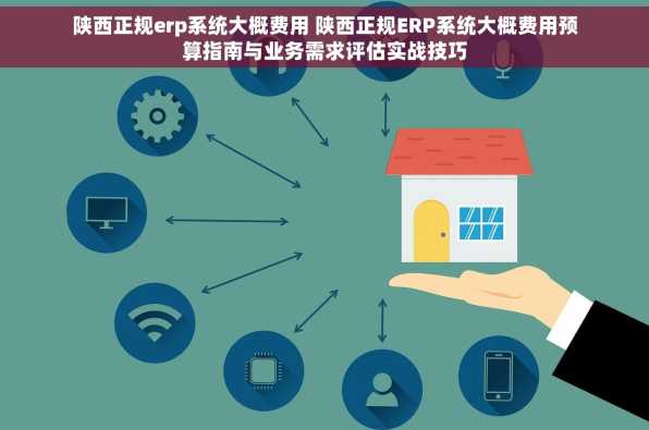 陕西正规erp系统大概费用 陕西正规ERP系统大概费用预算指南与业务需求评估实战技巧