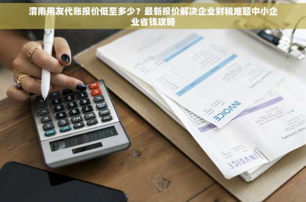 渭南用友代账报价低至多少？最新报价解决企业财税难题中小企业省钱攻略