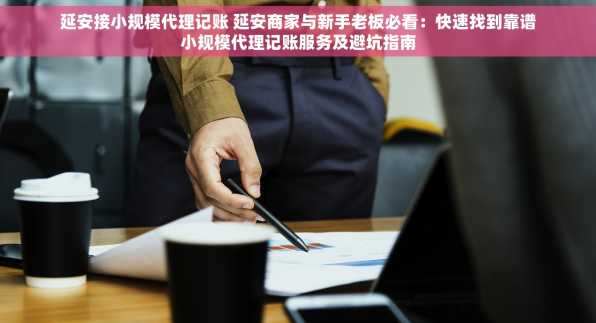 延安接小规模代理记账 延安商家与新手老板必看：快速找到靠谱小规模代理记账服务及避坑指南