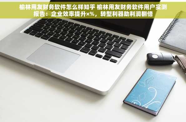 榆林用友财务软件怎么样知乎 榆林用友财务软件用户实测报告：企业效率提升×%，转型利器助利润翻倍