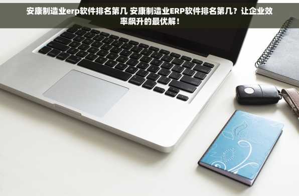 安康制造业erp软件排名第几 安康制造业ERP软件排名第几？让企业效率飙升的最优解！