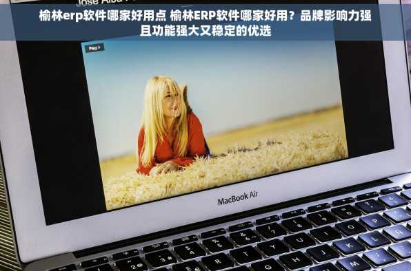 榆林erp软件哪家好用点 榆林ERP软件哪家好用？品牌影响力强且功能强大又稳定的优选