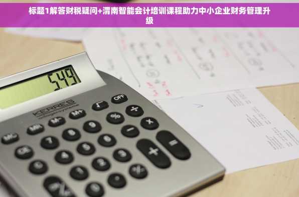 标题1解答财税疑问+渭南智能会计培训课程助力中小企业财务管理升级