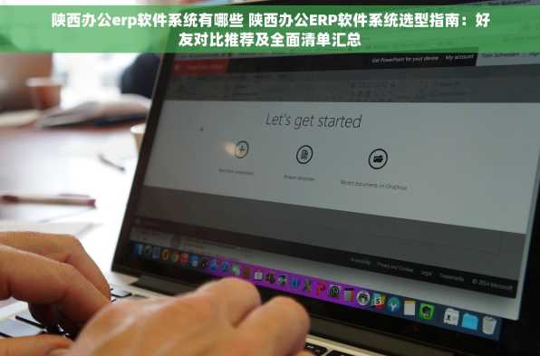 陕西办公erp软件系统有哪些 陕西办公ERP软件系统选型指南：好友对比推荐及全面清单汇总