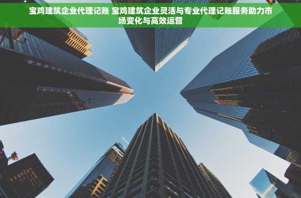 宝鸡建筑企业代理记账 宝鸡建筑企业灵活与专业代理记账服务助力市场变化与高效运营