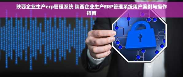 陕西企业生产erp管理系统 陕西企业生产ERP管理系统用户案例与操作指南