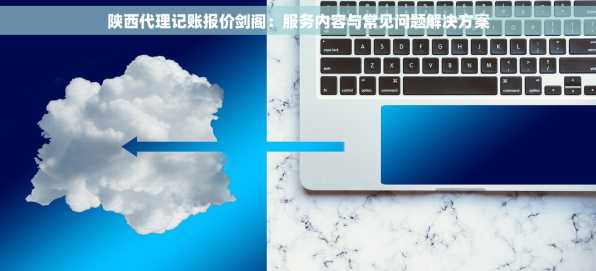陕西代理记账报价剑阁：服务内容与常见问题解决方案