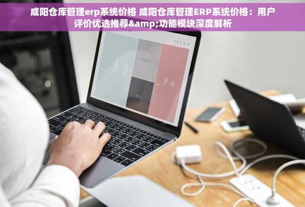 咸阳仓库管理erp系统价格 咸阳仓库管理ERP系统价格：用户评价优选推荐&功能模块深度解析