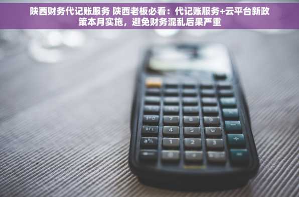 陕西财务代记账服务 陕西老板必看：代记账服务+云平台新政策本月实施，避免财务混乱后果严重
