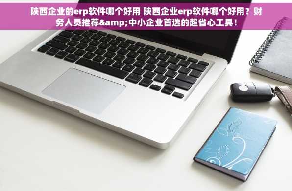 陕西企业的erp软件哪个好用 陕西企业erp软件哪个好用？财务人员推荐&中小企业首选的超省心工具！