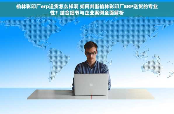 榆林彩印厂erp送货怎么样啊 如何判断榆林彩印厂ERP送货的专业性？结合细节与企业案例全面解析