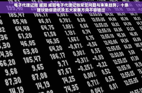 电子代理记账 咸阳 咸阳电子代理记账常见问题与未来趋势，十条建议助你避坑及五大发展方向不容错过