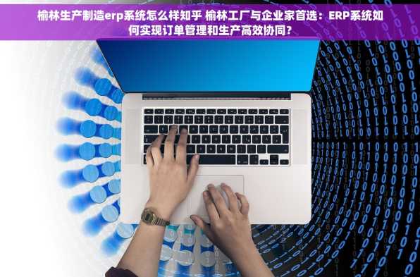 榆林生产制造erp系统怎么样知乎 榆林工厂与企业家首选：ERP系统如何实现订单管理和生产高效协同？