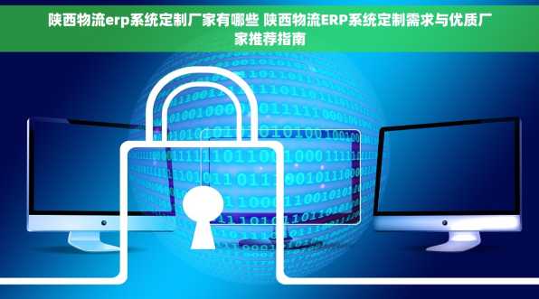 陕西物流erp系统定制厂家有哪些 陕西物流ERP系统定制需求与优质厂家推荐指南