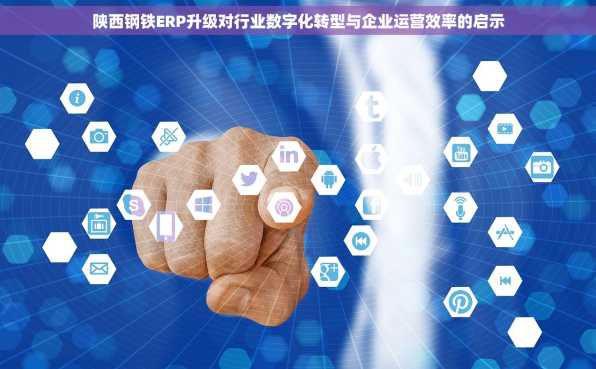 陕西钢铁ERP升级对行业数字化转型与企业运营效率的启示