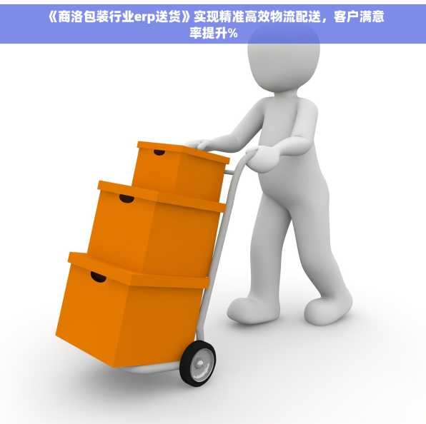 《商洛包装行业erp送货》实现精准高效物流配送，客户满意率提升%