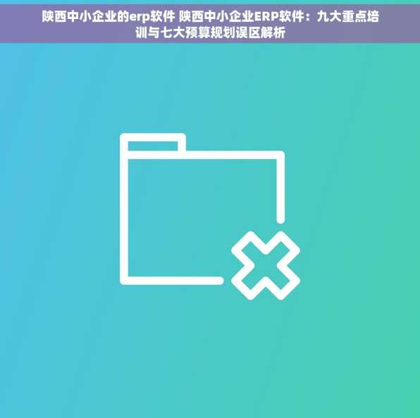 陕西中小企业的erp软件 陕西中小企业ERP软件：九大重点培训与七大预算规划误区解析