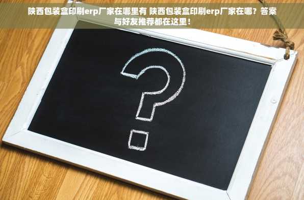 陕西包装盒印刷erp厂家在哪里有 陕西包装盒印刷erp厂家在哪？答案与好友推荐都在这里！
