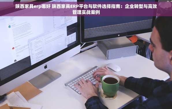 陕西家具erp哪好 陕西家具ERP平台与软件选择指南：企业转型与高效管理实战案例