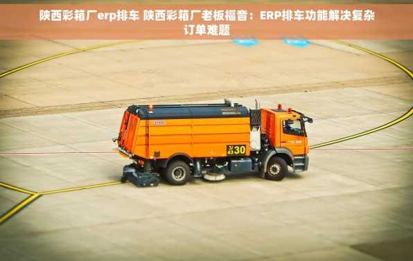陕西彩箱厂erp排车 陕西彩箱厂老板福音：ERP排车功能解决复杂订单难题