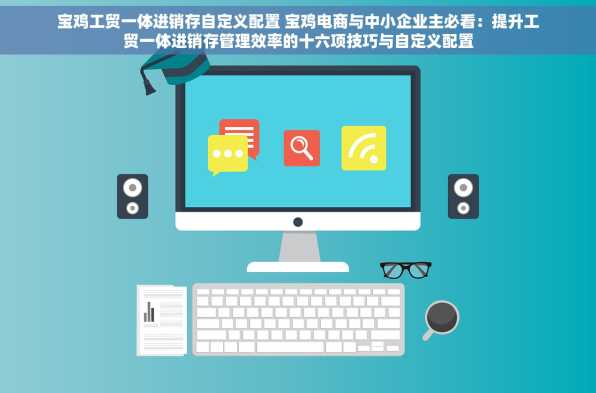 宝鸡工贸一体进销存自定义配置 宝鸡电商与中小企业主必看：提升工贸一体进销存管理效率的十六项技巧与自定义配置