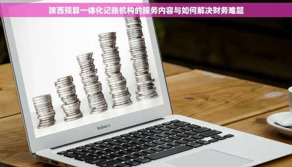 陕西预算一体化记账机构的服务内容与如何解决财务难题