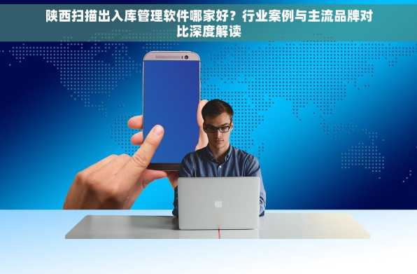 陕西扫描出入库管理软件哪家好？行业案例与主流品牌对比深度解读