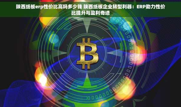 陕西纸板erp性价比高吗多少钱 陕西纸板企业转型利器：ERP助力性价比提升与盈利奇迹