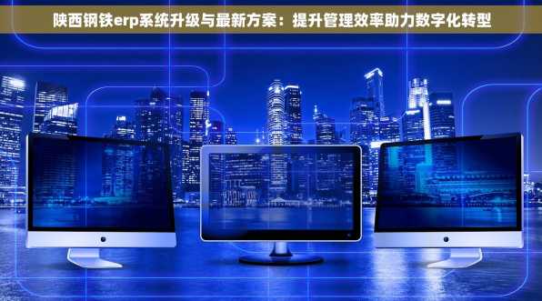 陕西钢铁erp系统升级与最新方案：提升管理效率助力数字化转型
