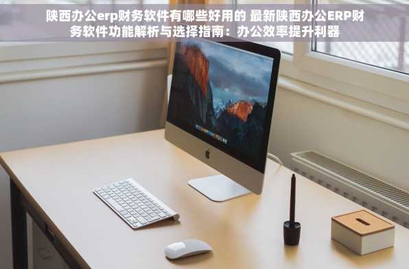 陕西办公erp财务软件有哪些好用的 最新陕西办公ERP财务软件功能解析与选择指南：办公效率提升利器
