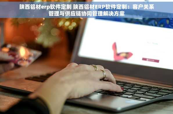陕西铝材erp软件定制 陕西铝材ERP软件定制：客户关系管理与供应链协同管理解决方案