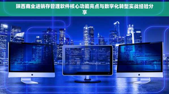 陕西商业进销存管理软件核心功能亮点与数字化转型实战经验分享