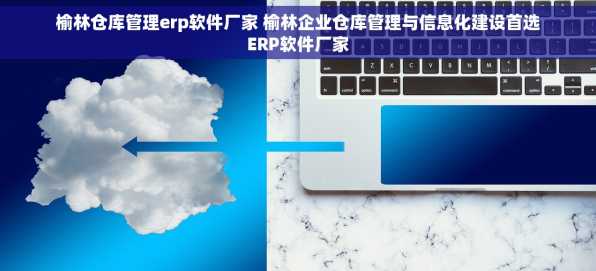 榆林仓库管理erp软件厂家 榆林企业仓库管理与信息化建设首选ERP软件厂家